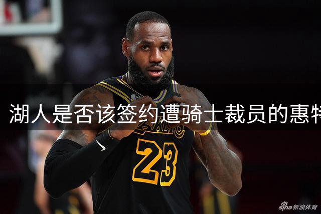 湖人是否该签约遭骑士裁员的惠特摩尔？